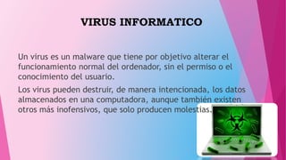 VIRUS INFORMATICO
Un virus es un malware que tiene por objetivo alterar el
funcionamiento normal del ordenador, sin el permiso o el
conocimiento del usuario.
Los virus pueden destruir, de manera intencionada, los datos
almacenados en una computadora, aunque también existen
otros más inofensivos, que solo producen molestias.
 
