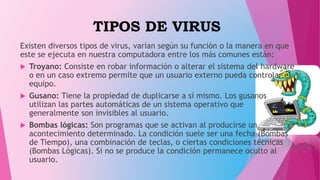TIPOS DE VIRUS
Existen diversos tipos de virus, varían según su función o la manera en que
este se ejecuta en nuestra computadora entre los más comunes están:
 Troyano: Consiste en robar información o alterar el sistema del hardware
o en un caso extremo permite que un usuario externo pueda controlar el
equipo.
 Gusano: Tiene la propiedad de duplicarse a sí mismo. Los gusanos
utilizan las partes automáticas de un sistema operativo que
generalmente son invisibles al usuario.
 Bombas lógicas: Son programas que se activan al producirse un
acontecimiento determinado. La condición suele ser una fecha (Bombas
de Tiempo), una combinación de teclas, o ciertas condiciones técnicas
(Bombas Lógicas). Si no se produce la condición permanece oculto al
usuario.
 