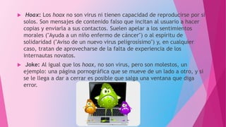  Hoax: Los hoax no son virus ni tienen capacidad de reproducirse por sí
solos. Son mensajes de contenido falso que incitan al usuario a hacer
copias y enviarla a sus contactos. Suelen apelar a los sentimientos
morales ("Ayuda a un niño enfermo de cáncer") o al espíritu de
solidaridad ("Aviso de un nuevo virus peligrosísimo") y, en cualquier
caso, tratan de aprovecharse de la falta de experiencia de los
internautas novatos.
 Joke: Al igual que los hoax, no son virus, pero son molestos, un
ejemplo: una página pornográfica que se mueve de un lado a otro, y si
se le llega a dar a cerrar es posible que salga una ventana que diga
error.
 