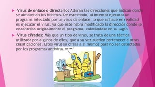  Virus de enlace o directorio: Alteran las direcciones que indican donde
se almacenan los ficheros. De este modo, al intentar ejecutar un
programa infectado por un virus de enlace, lo que se hace en realidad
es ejecutar el virus, ya que éste habrá modificado la dirección donde se
encontraba originalmente el programa, colocándose en su lugar.
 Virus cifrados: Más que un tipo de virus, se trata de una técnica
utilizada por algunos de ellos, que a su vez pueden pertenecer a otras
clasificaciones. Estos virus se cifran a sí mismos para no ser detectados
por los programas antivirus.
 