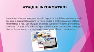 ATAQUE INFORMATICO
Un ataque informático es un intento organizado e intencionado causado
por una o más personas para infringir daños o problemas a un sistema
informático o red. Los ataques en grupo suelen ser hechos por bandas
llamados "piratas informáticos" que suelen atacar para causar daño, por
buenas intenciones, por espionaje, para ganar dinero, entre otras.
 