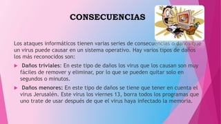CONSECUENCIAS
Los ataques informáticos tienen varias series de consecuencias o daños que
un virus puede causar en un sistema operativo. Hay varios tipos de daños
los más reconocidos son:
 Daños triviales: En este tipo de daños los virus que los causan son muy
fáciles de remover y eliminar, por lo que se pueden quitar solo en
segundos o minutos.
 Daños menores: En este tipo de daños se tiene que tener en cuenta el
virus Jerusalén. Este virus los viernes 13, borra todos los programas que
uno trate de usar después de que el virus haya infectado la memoria.
 