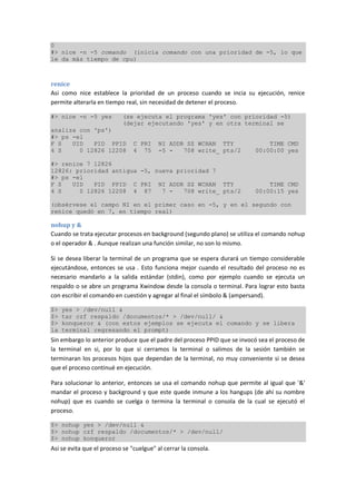 0
#> nice -n -5 comando (inicia comando con una prioridad de -5, lo que
le da más tiempo de cpu)
renice
Asi como nice establece la prioridad de un proceso cuando se incia su ejecución, renice
permite alterarla en tiempo real, sin necesidad de detener el proceso.
#> nice -n -5 yes (se ejecuta el programa 'yes' con prioridad -5)
(dejar ejecutando 'yes' y en otra terminal se
analiza con 'ps')
#> ps -el
F S UID PID PPID C PRI NI ADDR SZ WCHAN TTY TIME CMD
4 S 0 12826 12208 4 75 -5 - 708 write_ pts/2 00:00:00 yes
#> renice 7 12826
12826: prioridad antigua -5, nueva prioridad 7
#> ps -el
F S UID PID PPID C PRI NI ADDR SZ WCHAN TTY TIME CMD
4 S 0 12826 12208 4 87 7 - 708 write_ pts/2 00:00:15 yes
(obsérvese el campo NI en el primer caso en -5, y en el segundo con
renice quedó en 7, en tiempo real)
nohup y &
Cuando se trata ejecutar procesos en background (segundo plano) se utiliza el comando nohup
o el operador & . Aunque realizan una función similar, no son lo mismo.
Si se desea liberar la terminal de un programa que se espera durará un tiempo considerable
ejecutándose, entonces se usa . Esto funciona mejor cuando el resultado del proceso no es
necesario mandarlo a la salida estándar (stdin), como por ejemplo cuando se ejecuta un
respaldo o se abre un programa Xwindow desde la consola o terminal. Para lograr esto basta
con escribir el comando en cuestión y agregar al final el símbolo & (ampersand).
$> yes > /dev/null &
$> tar czf respaldo /documentos/* > /dev/null/ &
$> konqueror & (con estos ejemplos se ejecuta el comando y se libera
la terminal regresando el prompt)
Sin embargo lo anterior produce que el padre del proceso PPID que se invocó sea el proceso de
la terminal en si, por lo que si cerramos la terminal o salimos de la sesión también se
terminaran los procesos hijos que dependan de la terminal, no muy conveniente si se desea
que el proceso continué en ejecución.
Para solucionar lo anterior, entonces se usa el comando nohup que permite al igual que '&'
mandar el proceso y background y que este quede inmune a los hangups (de ahí su nombre
nohup) que es cuando se cuelga o termina la terminal o consola de la cual se ejecutó el
proceso.
$> nohup yes > /dev/null &
$> nohup czf respaldo /documentos/* > /dev/null/
$> nohup konqueror
Asi se evita que el proceso se "cuelgue" al cerrar la consola.
 