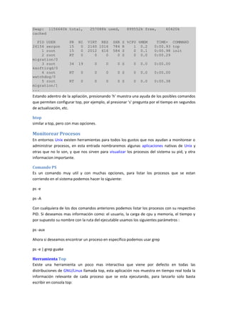 Swap: 1156640k total, 257088k used, 899552k free, 60420k
cached
PID USER PR NI VIRT RES SHR S %CPU %MEM TIME+ COMMAND
26156 sergon 15 0 2160 1016 784 R 1 0.2 0:00.93 top
1 root 15 0 2012 616 584 S 0 0.1 0:00.98 init
2 root RT 0 0 0 0 S 0 0.0 0:00.29
migration/0
3 root 34 19 0 0 0 S 0 0.0 0:00.00
ksoftirqd/0
4 root RT 0 0 0 0 S 0 0.0 0:00.00
watchdog/0
5 root RT 0 0 0 0 S 0 0.0 0:00.38
migration/1
...
Estando adentro de la apliación, presionando 'h' muestra una ayuda de los posibles comandos
que permiten configurar top, por ejemplo, al presionar 's' pregunta por el tiempo en segundos
de actualización, etc.
htop
similar a top, pero con mas opciones.
Monitorear Procesos
En entornos Unix existen herramientas para todos los gustos que nos ayudan a monitorear o
administrar procesos, en esta entrada nombraremos algunas aplicaciones nativas de Unix y
otras que no lo son, y que nos sirven para visualizar los procesos del sistema su pid, y otra
informacion importante.
Comando PS
Es un comando muy util y con muchas opciones, para listar los procesos que se estan
corriendo en el sistema podemos hacer lo siguiente:
ps -e
ps -A
Con cualquiera de los dos comandos anteriores podemos listar los procesos con su respectivo
PID. Si deseamos mas información como: el usuario, la carga de cpu y memoria, el tiempo y
por supuesto su nombre con la ruta del ejecutable usamos los siguientes parámetros :
ps -aux
Ahora si deseamos encontrar un proceso en específico podemos usar grep
ps -e | grep guake
Herramienta Top
Existe una herramienta un poco mas interactiva que viene por defecto en todas las
distribuciones de GNU/Linux llamada top, esta aplicación nos muestra en tiempo real toda la
información relevante de cada proceso que se esta ejecutando, para lanzarlo solo basta
escribir en consola top:
 