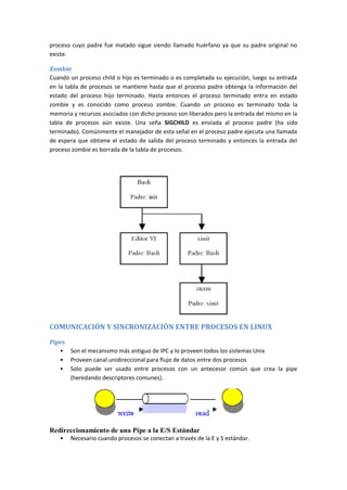 proceso cuyo padre fue matado sigue siendo llamado huérfano ya que su padre original no
existe.
Zombie
Cuando un proceso child o hijo es terminado o es completada su ejecución, luego su entrada
en la tabla de procesos se mantiene hasta que el proceso padre obtenga la información del
estado del proceso hijo terminado. Hasta entonces el proceso terminado entra en estado
zombie y es conocido como proceso zombie. Cuando un proceso es terminado toda la
memoria y recursos asociados con dicho proceso son liberados pero la entrada del mismo en la
tabla de procesos aún existe. Una seña SIGCHILD es enviada al proceso padre (ha sido
terminado). Comúnmente el manejador de esta señal en el proceso padre ejecuta una llamada
de espera que obtiene el estado de salida del proceso terminado y entonces la entrada del
proceso zombie es borrada de la tabla de procesos.
COMUNICACIÓN Y SINCRONIZACIÓN ENTRE PROCESOS EN LINUX
Pipes
• Son el mecanismo más antiguo de IPC y lo proveen todos los sistemas Unix
• Proveen canal unidireccional para flujo de datos entre dos procesos
• Sólo puede ser usado entre procesos con un antecesor común que crea la pipe
(heredando descriptores comunes).
Redireccionamiento de una Pipe a la E/S Estándar
• Necesario cuando procesos se conectan a través de la E y S estándar.
 