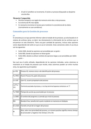 • Al salir el semáforo se incrementa. Si existe un proceso bloqueado se despierta
uno de ellos.
Memoria Compartida
• Permite compartir una región de memoria entre dos o más procesos.
• Es la forma de IPC más rápida
• Es necesario sincronizar el acceso para mantener la consistencia de los datos
(normalmente se usan semáforos)
Comandos para la Gestión de procesos
ps
El comando ps es el que permite informar sobre el estado de los procesos. ps esta basado en el
sistema de archivos /proc, es decir, lee directamente la información de los archivos que se
encuentran en este directorio. Tiene una gran cantidad de opciones, incluso estas opciones
varían dependiendo del estilo en que se use el comando. Estas variaciones sobre el uso de ps
son las siguientes:
• Estilo UNIX, donde las opciones van precedidas por un guión -
• Estilo BSD, donde las opciones no llevan guión
• Estilo GNU, donde se utilizan nombres de opciones largas y van precedidas por doble
guión --
Sea cual sea el estilo utilizado, dependiendo de las opciones indicadas, varias columnas se
mostrarán en el listado de procesos que resulte, estas columnas pueden ser entre muchas
otras, las siguientes (y principales):
p o PID Process ID, número único o de identificación del proceso.
P o PPID Parent Process ID, padre del proceso
U o UID User ID, usuario propietario del proceso
t o TT o
TTY
Terminal asociada al proceso, si no hay terminal aparece entonces un '?'
T o TIME Tiempo de uso de cpu acumulado por el proceso
c o CMD El nombre del programa o camndo que inició el proceso
RSS Resident Sise, tamaño de la parte residente en memoria en kilobytes
SZ o SIZE Tamaño virtual de la imagen del proceso
NI
Nice, valor nice (prioridad) del proceso, un número positivo significa menos tiempo
de procesador y negativo más tiempo (-19 a 19)
 