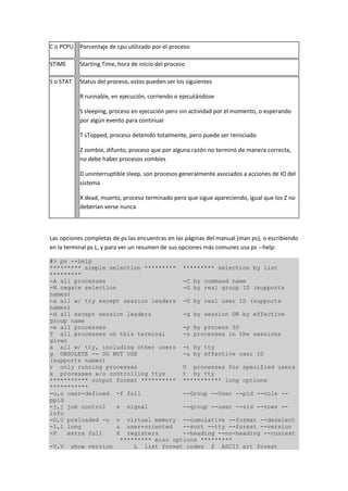 C o PCPU Porcentaje de cpu utilizado por el proceso
STIME Starting Time, hora de inicio del proceso
S o STAT Status del proceso, estos pueden ser los siguientes
R runnable, en ejecución, corriendo o ejecutándose
S sleeping, proceso en ejecución pero sin actividad por el momento, o esperando
por algún evento para continuar
T sTopped, proceso detenido totalmente, pero puede ser reiniciado
Z zombie, difunto, proceso que por alguna razón no terminó de manera correcta,
no debe haber procesos zombies
D uninterruptible sleep, son procesos generalmente asociados a acciones de IO del
sistema
X dead, muerto, proceso terminado pero que sigue apareciendo, igual que los Z no
deberían verse nunca
Las opciones completas de ps las encuentras en las páginas del manual (man ps), o escribiendo
en la terminal ps L, y para ver un resumen de sus opciones más comunes usa ps --help:
#> ps --help
********* simple selection ********* ********* selection by list
*********
-A all processes -C by command name
-N negate selection -G by real group ID (supports
names)
-a all w/ tty except session leaders -U by real user ID (supports
names)
-d all except session leaders -g by session OR by effective
group name
-e all processes -p by process ID
T all processes on this terminal -s processes in the sessions
given
a all w/ tty, including other users -t by tty
g OBSOLETE -- DO NOT USE -u by effective user ID
(supports names)
r only running processes U processes for specified users
x processes w/o controlling ttys t by tty
*********** output format ********** *********** long options
***********
-o,o user-defined -f full --Group --User --pid --cols --
ppid
-j,j job control s signal --group --user --sid --rows --
info
-O,O preloaded -o v virtual memory --cumulative --format --deselect
-l,l long u user-oriented --sort --tty --forest --version
-F extra full X registers --heading --no-heading --context
********* misc options *********
-V,V show version L list format codes f ASCII art forest
 