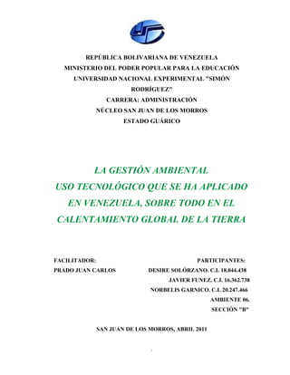 REPÚBLICA BOLIVARIANA DE VENEZUELA
  MINISTERIO DEL PODER POPULAR PARA LA EDUCACIÓN
     UNIVERSIDAD NACIONAL EXPERIMENTAL "SIMÓN
                         RODRÍGUEZ"
                  CARRERA: ADMINISTRACIÓN
           NÚCLEO SAN JUAN DE LOS MORROS
                       ESTADO GUÁRICO




           LA GESTIÓN AMBIENTAL
USO TECNOLÓGICO QUE SE HA APLICADO
   EN VENEZUELA, SOBRE TODO EN EL
CALENTAMIENTO GLOBAL DE LA TIERRA



FACILITADOR:                                   PARTICIPANTES:
PRADO JUAN CARLOS             DESIRE SOLÓRZANO. C.I. 18.044.438
                                     JAVIER FUNEZ. C.I. 16.362.738
                               NORBELIS GARNICO. C.I. 20.247.466
                                                    AMBIENTE 06.
                                                    SECCIÓN "B"


               SAN JUAN DE LOS MORROS, ABRIL 2011


                               1
 