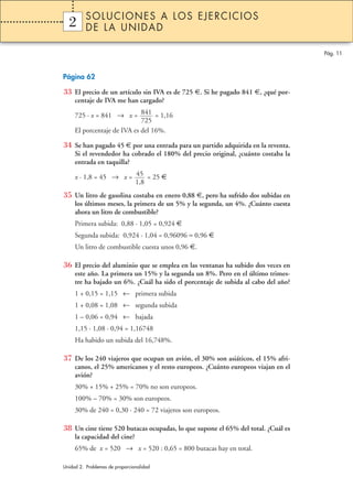 SOLUCIONES A LOS EJERCICIOS
  2
  1       DE LA UNIDAD

                                                                                   Pág. 11



Página 62

33 El precio de un artículo sin IVA es de 725 €. Si he pagado 841 €, ¿qué por-
     centaje de IVA me han cargado?

     725 · x = 841 → x = 841 = 1,16
                             725
     El porcentaje de IVA es del 16%.

34 Se han pagado 45 € por una entrada para un partido adquirida en la reventa.
     Si el revendedor ha cobrado el 180% del precio original, ¿cuánto costaba la
     entrada en taquilla?

     x · 1,8 = 45 → x = 45 = 25 €
                        1,8
35 Un litro de gasolina costaba en enero 0,88 €, pero ha sufrido dos subidas en
     los últimos meses, la primera de un 5% y la segunda, un 4%. ¿Cuánto cuesta
     ahora un litro de combustible?
     Primera subida: 0,88 · 1,05 = 0,924 €
     Segunda subida: 0,924 · 1,04 = 0,96096 ≈ 0,96 €
     Un litro de combustible cuesta unos 0,96 €.

36 El precio del aluminio que se emplea en las ventanas ha subido dos veces en
     este año. La primera un 15% y la segunda un 8%. Pero en el último trimes-
     tre ha bajado un 6%. ¿Cuál ha sido el porcentaje de subida al cabo del año?
     1 + 0,15 = 1,15 ← primera subida
     1 + 0,08 = 1,08 ← segunda subida
     1 – 0,06 = 0,94 ← bajada
     1,15 · 1,08 · 0,94 = 1,16748
     Ha habido un subida del 16,748%.

37 De los 240 viajeros que ocupan un avión, el 30% son asiáticos, el 15% afri-
     canos, el 25% americanos y el resto europeos. ¿Cuánto europeos viajan en el
     avión?
     30% + 15% + 25% = 70% no son europeos.
     100% – 70% = 30% son europeos.
     30% de 240 = 0,30 · 240 = 72 viajeros son europeos.

38 Un cine tiene 520 butacas ocupadas, lo que supone el 65% del total. ¿Cuál es
     la capacidad del cine?
     65% de x = 520 → x = 520 : 0,65 = 800 butacas hay en total.

Unidad 2. Problemas de proporcionalidad
 