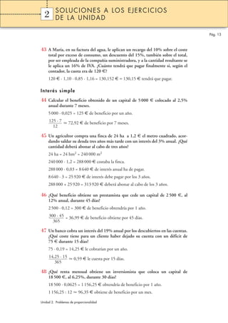 SOLUCIONES A LOS EJERCICIOS
  2
  1       DE LA UNIDAD

                                                                                     Pág. 13



43 A María, en su factura del agua, le aplican un recargo del 10% sobre el coste
     total por exceso de consumo, un descuento del 15%, también sobre el total,
     por ser empleada de la compañia suministradora, y a la cantidad resultante se
     le aplica un 16% de IVA. ¿Cuánto tendrá que pagar finalmente si, según el
     contador, la cuota era de 120 €?
     120 € · 1,10 · 0,85 · 1,16 = 130,152 € ≈ 130,15 € tendrá que pagar.

Interés simple

44 Calcular el beneficio obtenido de un capital de 5 000 € colocado al 2,5%
     anual durante 7 meses.
     5 000 · 0,025 = 125 € de beneficio por un año.
     125 · 7       72,92 € de beneficio por 7 meses.
       12

45 Un agricultor compra una finca de 24 ha a 1,2 € el metro cuadrado, acor-
     dando saldar su deuda tres años más tarde con un interés del 3% anual. ¿Qué
     cantidad deberá abonar al cabo de tres años?
     24 ha = 24 hm2 = 240 000 m2
     240 000 · 1,2 = 288 000 € costaba la finca.
     288 000 · 0,03 = 8 640 € de interés anual ha de pagar.
     8 640 · 3 = 25 920 € de interés debe pagar por los 3 años.
     288 000 + 25 920 = 313 920 € deberá abonar al cabo de los 3 años.

46 ¿Qué beneficio obtiene un prestamista que cede un capital de 2 500 €, al
     12% anual, durante 45 días?
     2 500 · 0,12 = 300 € de beneficio obtendría por 1 año.
     300 · 45 = 36,99 € de beneficio obtiene por 45 días.
       365

47 Un banco cobra un interés del 19% anual por los descubiertos en las cuentas.
     ¿Qué coste tiene para un cliente haber dejado su cuenta con un déficit de
     75 € durante 15 días?
     75 · 0,19 = 14,25 € le cobrarían por un año.
     14,25 · 15       0,59 € le cuesta por 15 días.
        365

48 ¿Qué renta mensual obtiene un inversionista que coloca un capital de
     18 500 €, al 6,25%, durante 30 días?
     18 500 · 0,0625 = 1 156,25 € obtendría de beneficio por 1 año.
     1 156,25 : 12        96,35 € obtiene de beneficio por un mes.

Unidad 2. Problemas de proporcionalidad
 