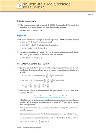 SOLUCIONES A LOS EJERCICIOS
  2
  1       DE LA UNIDAD

                                                                                       Pág. 14



Interés compuesto

49 ¿En cuánto se convertirá un capital de 80 000 €, colocado al 4% anual, si se
     mantiene en el banco durante tres años sin retirar los intereses?
     80 000 · 1,043 = 89 989,12 €

Página 63

50 Calcula el beneficio conseguido por un capital de 2 000 € colocados durante
     2 años al 5% de interés compuesto anual.
     2 000 · 1,052 = 2 205 € habrá al cabo de dos años.
     2 205 – 2 000 = 205 € de beneficio.

51 Se colocan en el banco 3 400 €, al 25% de interés compuesto anual, duran-
     te 3 años. ¿Qué cantidad se retirará al final del período?
     3 400 · 1,0253        3 661,43 €


REFLEXIONA SOBRE LA TEORÍA

52 Justifica por qué al repartir una cantidad en partes proporcionales a 2, 3 y 5,
     se obtiene el mismo resultado que si se reparte en partes proporcionales a 4,
     6 y 10.
     2 + 3 + 5 = 10. El reparto es 2 , 3 , 5 de la cantidad.
                                   10 10 10
     4 + 6 + 10 = 20. El reparto es 4 , 6 , 10 de la cantidad.
                                    20 20 20
     Y es: 2 = 4 , 3 = 6 , 5 = 10 .
           10 20 10 20 10 20
53 Dos coches salen a la misma hora de dos poblaciones A y B, uno al en-
     cuentro del otro.
                           A         K       M                 H    B

     ¿Cuál debe ser la razón de sus velocidades para que se encuentren en el punto
     medio, M? ¿Y para que se encuentren en el punto K? ¿Y para que se encuen-
     tren en el punto H?
     Para que se encuentren en M, sus velocidades han de ser iguales (distancias re-
     corridas iguales).

     Para que se encuentren en K, (la distancia que recorre el que sale de A es 1
                                                                                  4
     de la distancia que recorre el que sale de B) la velocidad de B ha de ser 4 ve-

     ces la de A; o la de A, 1 de la de B.
                             4

Unidad 2. Problemas de proporcionalidad
 