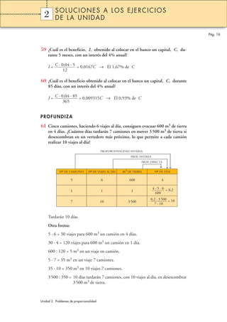 SOLUCIONES A LOS EJERCICIOS
  2
  1       DE LA UNIDAD

                                                                                              Pág. 16



59 ¿Cuál es el beneficio, I, obtenido al colocar en el banco un capital, C, du-
     rante 5 meses, con un interés del 4% anual?

     I = C · 0,04 · 5 = 0,0167C → El 1,67% de C
              12

60 ¿Cuál es el beneficio obtenido al colocar en el banco un capital, C, durante
     85 días, con un interés del 4% anual?

     I = C · 0,04 · 85 = 0,009315C → El 0,93% de C
              365


PROFUNDIZA

61 Cinco camiones, haciendo 6 viajes al día, consiguen evacuar 600 m3 de tierra
     en 4 días. ¿Cuántos días tardarán 7 camiones en mover 3 500 m3 de tierra si
     desescombran en un vertedero más próximo, lo que permite a cada camión
     realizar 10 viajes al día?
                                          PROPORCIONALIDAD INVERSA




                                                                                       
                                                            PROP. INVERSA



                                                                                        →
                                                                                       →
                                                                  PROP. DIRECTA
                                                                                 ↓      
             Nº DE CAMIONES
              –                   º
                                 N– DE VIAJES AL DÍA   m3 DE TIERRA          Nº DE DÍAS
                                                                              –

                     5                    6                600                    4

                                                                            4 · 5 · 6 = 0,2
                     1                    1                 1
                                                                              600
                                                                        0,2 · 3 500 = 10
                     7                    10              3 500
                                                                          7 · 10


     Tardarán 10 días
     Otra forma:
     5 · 6 = 30 viajes para 600 m3 un camión en 4 días.
     30 · 4 = 120 viajes para 600 m3 un camión en 1 día.
     600 : 120 = 5 m3 en un viaje en camión.
     5 · 7 = 35 m3 en un viaje 7 camiones.
     35 · 10 = 350 m3 en 10 viajes 7 camiones.
     3 500 : 350 = 10 días tardarán 7 camiones, con 10 viajes al día, en desescombrar
                   3 500 m3 de tierra.



Unidad 2. Problemas de proporcionalidad
 