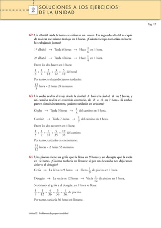 SOLUCIONES A LOS EJERCICIOS
  2
  1       DE LA UNIDAD

                                                                                    Pág. 17



62 Un albañil tarda 6 horas en enfoscar un muro. Un segundo albañil es capaz
     de realizar ese mismo trabajo en 4 horas. ¿Cuánto tiempo tardarían en hacer-
     lo trabajando juntos?

     1er albañil → Tarda 6 horas → Hace 1 en 1 hora.
      –
                                        6
     2º albañil → Tarda 4 horas → Hace 1 en 1 hora.
      –
                                        4
     Entre los dos hacen en 1 hora:
     1 + 1 = 2 + 3 = 5 del total
     6 4 12 12 12
     Por tanto, trabajando juntos tardarán:
     12 hora = 2 horas 24 minutos
      5

63 Un coche realiza el viaje desde la ciudad A hasta la ciudad B en 5 horas, y
     un camión realiza el recorrido contrario, de B a A en 7 horas. Si ambos
     parten simultáneamente, ¿cuánto tardarán en cruzarse?

     Coche → Tarda 5 horas → 1 del camino en 1 hora.
                                       5
     Camión → Tarda 7 horas → 1 del camino en 1 hora.
                                         7
     Entre los dos recorren en 1 hora:
     1 + 1 = 7 + 5 = 12 del camino
     5 7 35 35 35
     Por tanto, tardarán en encontrarse:
     35 horas = 2 horas 55 minutos
     12

64 Una piscina tiene un grifo que la llena en 9 horas y un desagüe que la vacía
     en 12 horas. ¿Cuánto tardaría en llenarse si por un descuido nos dejáramos
     abierto el desagüe?
     Grifo → La llena en 9 horas → Llena 1 de piscina en 1 hora.
                                                   9
     Desagüe → La vacía en 12 horas → Vacía 1 de piscina en 1 hora.
                                                        12
     Si abrimos el grifo y el desagüe, en 1 hora se llena:
     1 – 1 = 4 – 3 = 1 de piscina.
     9 12 36 36 36
     Por tanto, tardaría 36 horas en llenarse.



Unidad 2. Problemas de proporcionalidad
 