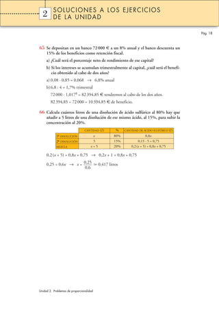 SOLUCIONES A LOS EJERCICIOS
  2
  1       DE LA UNIDAD

                                                                                             Pág. 18



65 Se depositan en un banco 72 000 € a un 8% anual y el banco descuenta un
     15% de los beneficios como retención fiscal.
     a) ¿Cuál será el porcentaje neto de rendimiento de ese capital?
     b) Si los intereses se acumulan trimestralmente al capital, ¿cuál será el benefi-
        cio obtenido al cabo de dos años?
     a) 0,08 · 0,85 = 0,068 → 6,8% anual
     b) 6,8 : 4 = 1,7% trimestral
        72 000 · 1,0178 = 82 394,85 € tendremos al cabo de los dos años.
        82 394,85 – 72 000 = 10 394,85 € de beneficio.

66 Calcula cuántos litros de una disolución de ácido sulfúrico al 80% hay que
     añadir a 5 litros de una disolución de ese mismo ácido, al 15%, para subir la
     concentración al 20%.
                                CANTIDAD    (l )     %    CANTIDAD DE ÁCIDO SULFÚRICO (l )

            1ª DISOLUCIÓN
             –                        x             80%                 0,8x
            2ª DISOLUCIÓN
             –                        5             15%           0,15 · 5 = 0,75
            MEZCLA                   x+5            20%       0,2(x + 5) = 0,8x + 0,75

     0,2 (x + 5) = 0,8x + 0,75 → 0,2x + 1 = 0,8x + 0,75

     0,25 = 0,6x → x = 0,25                0,417 litros
                        0,6




Unidad 2. Problemas de proporcionalidad
 