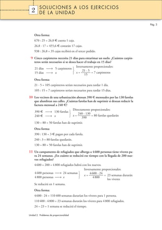SOLUCIONES A LOS EJERCICIOS
  2
  1       DE LA UNIDAD

                                                                                      Pág. 3



     Otra forma:
     670 : 25 = 26,8 € cuesta 1 caja.
     26,8 · 17 = 455,6 € costarán 17 cajas.
     938 : 26,8 = 35 cajas recibirá en el tercer pedido.

 9 Cinco carpinteros necesita 21 días para entarimar un suelo. ¿Cuántos carpin-
     teros serán necesarios si se desea hacer el trabajo en 15 días?
                                        Inversamente proporcionales:
     21 días → 5 carpinteros 
                                           21 · 5
     15 días → x                     x = ——— = 7 carpinteros
                                              15
     Otra forma:
     21 · 5 = 105 carpinteros serían necesarios para tardar 1 día.
     105 : 15 = 7 carpinteros serían necesarios para tardar 15 días.

10 Los vecinos de una urbanización abonan 390 € mensuales por las 130 farolas
     que alumbran sus calles. ¿Cuántas farolas han de suprimir si desean reducir la
     factura mensual a 240 €?
                                  Directamente proporcionales:
     390 € → 130 farolas 
                                     240 · 130
     240 € → x                  x = ———–– = 80 farolas quedarán
                                          390
     130 – 80 = 50 farolas han de suprimir.
     Otra forma:
     390 : 130 = 3 € pagan por cada farola.
     240 : 3 = 80 farolas quedarán.
     130 – 80 = 50 farolas han de suprimir.

11 Un campamento de refugiados que alberga a 4 600 personas tiene víveres pa-
     ra 24 semanas. ¿En cuánto se reducirá ese tiempo con la llegada de 200 nue-
     vos refugiados?
     4 600 + 200 = 4 800 refugiados habrá con los nuevos.
                                           Inversamente proporcionales:
     4 600 personas → 24 semanas              4 600 · 24
                                        x = ———––– = 23 semanas durarán
     4 800 personas → x                          4 800
                                                            los viveres
     Se reducirá en 1 semana.
     Otra forma:
     4 600 · 24 = 110 400 semanas durarían los víveres para 1 persona.
     110 400 : 4 800 = 23 semanas durarán los víveres para 4 800 refugiados.
     24 – 23 = 1 semana se reducirá el tiempo.

Unidad 2. Problemas de proporcionalidad
 