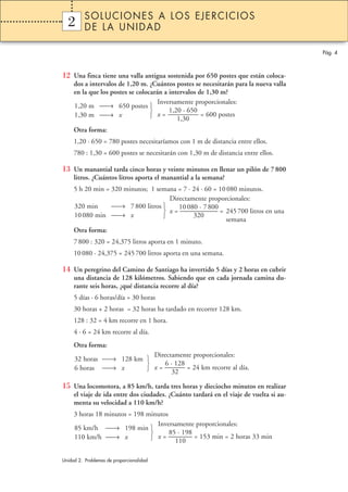 SOLUCIONES A LOS EJERCICIOS
  2
  1       DE LA UNIDAD

                                                                                        Pág. 4



12 Una finca tiene una valla antigua sostenida por 650 postes que están coloca-
     dos a intervalos de 1,20 m. ¿Cuántos postes se necesitarán para la nueva valla
     en la que los postes se colocarán a intervalos de 1,30 m?
                                     Inversamente proporcionales:
     1,20 m → 650 postes 
                                        1,20 · 650
     1,30 m → x                   x = ———––– = 600 postes
                                            1,30
     Otra forma:
     1,20 · 650 = 780 postes necesitaríamos con 1 m de distancia entre ellos.
     780 : 1,30 = 600 postes se necesitarán con 1,30 m de distancia entre ellos.

13 Un manantial tarda cinco horas y veinte minutos en llenar un pilón de 7 800
     litros. ¿Cuántos litros aporta el manantial a la semana?
     5 h 20 min = 320 minutos; 1 semana = 7 · 24 · 60 = 10 080 minutos.
                                     Directamente proporcionales:
     320 min      → 7 800 litros       10 080 · 7 800
                                    x = ———––––– = 245 700 litros en una
     10 080 min → x                         320
                                                          semana
     Otra forma:
     7 800 : 320 = 24,375 litros aporta en 1 minuto.
     10 080 · 24,375 = 245 700 litros aporta en una semana.

14 Un peregrino del Camino de Santiago ha invertido 5 días y 2 horas en cubrir
     una distancia de 128 kilómetros. Sabiendo que en cada jornada camina du-
     rante seis horas, ¿qué distancia recorre al día?
     5 días · 6 horas/día = 30 horas
     30 horas + 2 horas = 32 horas ha tardado en recorrer 128 km.
     128 : 32 = 4 km recorre en 1 hora.
     4 · 6 = 24 km recorre al día.
     Otra forma:
                          Directamente proporcionales:
     32 horas → 128 km 
                             6 · 128
     6 horas → x        x = ——— = 24 km recorre al día.
                                 32

15 Una locomotora, a 85 km/h, tarda tres horas y dieciocho minutos en realizar
     el viaje de ida entre dos ciudades. ¿Cuánto tardará en el viaje de vuelta si au-
     menta su velocidad a 110 km/h?
     3 horas 18 minutos = 198 minutos
                                 Inversamente proporcionales:
     85 km/h → 198 min 
                                     85 · 198
     110 km/h → x              x = ———– = 153 min = 2 horas 33 min
                                        110

Unidad 2. Problemas de proporcionalidad
 