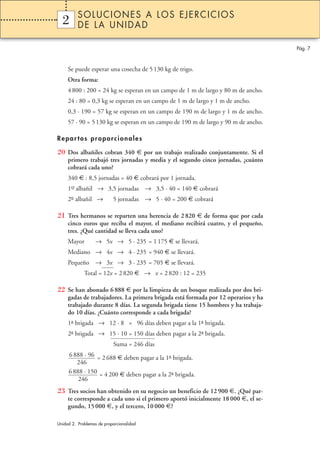 SOLUCIONES A LOS EJERCICIOS
  2
  1       DE LA UNIDAD

                                                                                    Pág. 7



     Se puede esperar una cosecha de 5 130 kg de trigo.
     Otra forma:
     4 800 : 200 = 24 kg se esperan en un campo de 1 m de largo y 80 m de ancho.
     24 : 80 = 0,3 kg se esperan en un campo de 1 m de largo y 1 m de ancho.
     0,3 · 190 = 57 kg se esperan en un campo de 190 m de largo y 1 m de ancho.
     57 · 90 = 5 130 kg se esperan en un campo de 190 m de largo y 90 m de ancho.

Repar tos proporcionales

20 Dos albañiles cobran 340 € por un trabajo realizado conjuntamente. Si el
     primero trabajó tres jornadas y media y el segundo cinco jornadas, ¿cuánto
     cobrará cada uno?
     340 € : 8,5 jornadas = 40 € cobrará por 1 jornada.
     1er albañil → 3,5 jornadas → 3,5 · 40 = 140 € cobrará
      –

     2º albañil →
      –                    5 jornadas → 5 · 40 = 200 € cobrará

21 Tres hermanos se reparten una herencia de 2 820 € de forma que por cada
     cinco euros que reciba el mayor, el mediano recibirá cuatro, y el pequeño,
     tres. ¿Qué cantidad se lleva cada uno?
     Mayor        → 5x → 5 · 235 = 1 175 € se llevará.
     Mediano → 4x → 4 · 235 = 940 € se llevará.
     Pequeño → 3x → 3 · 235 = 705 € se llevará.
             Total = 12x = 2 820 € → x = 2 820 : 12 = 235

22 Se han abonado 6 888 € por la limpieza de un bosque realizada por dos bri-
     gadas de trabajadores. La primera brigada está formada por 12 operarios y ha
     trabajado durante 8 días. La segunda brigada tiene 15 hombres y ha trabaja-
     do 10 días. ¿Cuánto corresponde a cada brigada?
     1– brigada → 12 · 8 = 96 días deben pagar a la 1– brigada.
      ª                                              ª
     2– brigada → 15 · 10 = 150 días deben pagar a la 2– brigada.
      ª                                                ª
                           Suma = 246 días
     6 888 · 96 = 2 688 € deben pagar a la 1– brigada.
                                            ª
        246
     6 888 · 150 = 4 200 € deben pagar a la 2– brigada.
                                              ª
         246
23 Tres socios han obtenido en su negocio un beneficio de 12 900 €. ¿Qué par-
     te corresponde a cada uno si el primero aportó inicialmente 18 000 €, el se-
     gundo, 15 000 €, y el tercero, 10 000 €?

Unidad 2. Problemas de proporcionalidad
 