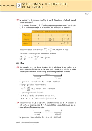 SOLUCIONES A LOS EJERCICIOS
  2
  1       DE LA UNIDAD

                                                                                           Pág. 9



27 Se funden 3 kg de oro puro con 7 kg de oro de 20 quilates. ¿Cuál es la ley del
     lingote resultante?
     ☛ El oro puro tiene una ley de 24 quilates que significa una pureza del 100%. Una
     ley de 20 quilates significa que de 24 partes del peso del lingote, 20 son de oro.

                              CANTIDAD    (kg)   PROPORCIÓN DE ORO CANTIDAD DE ORO (kg)

           1er LINGOTE
            –                        3                    1                   3·1=3

                                     7                20 = 5                  5 · 7 = 35
           2º LINGOTE
            –
                                                      24 6                    6        6

           MEZCLA                   10                                 3 + 35 = 53
                                                                            6    6


     Proporción de oro en la mezcla = 53/6 = 53      0,88 (88% de oro).
                                          10    60
     Para hallar a cuántos quilates corresponde hacemos:
     53 = x → x = 53 · 24 = 21,2 quilates
     60 24          60

Móviles

28 Dos ciudades A y B distan 350 km. De A sale hacia B un coche a 110
     km/h. Simultáneamente sale de B hacia A un camión a 90 km/h. Calcula el
     tiempo que tardarán en encontrarse y la distancia que recorre cada uno.
                             A                   350 km                   B

                              110 km/h                          90 km/h

     Se aproximan a una velocidad de: 110 + 90 = 200 km/h
     • Tiempo que tardan en encontrarse:

       t = d = 350 = 1,75 horas = 1 hora 45 minutos
           v 200
     • Distancia que recorre cada uno:
       110 · 1,75 = 192,5 km recorre el que sale de A.
       350 – 192,5 = 157,5 km recorre el que sale de B.

29 Un autobús sale de A a 105 km/h. Simultáneamente sale de B un coche a
     120 km/h. La distancia entre A y B es de 300 km. Calcula la distancia que re-
     corre cada uno hasta que se cruzan.
                             A                   300 km                   B

                              105 km/h                         120 km/h
     Se aproximan a una velocidad de: 105 + 120 = 225 km/h

Unidad 2. Problemas de proporcionalidad
 