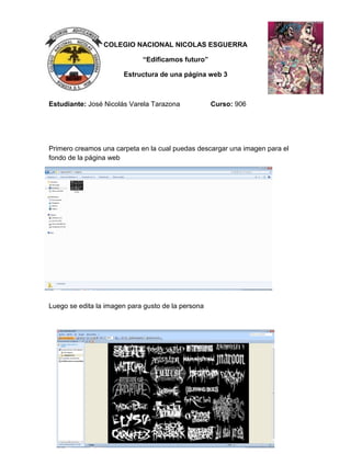 COLEGIO NACIONAL NICOLAS ESGUERRA
“Edificamos futuro”
Estructura de una página web 3
Estudiante: José Nicolás Varela Tarazona Curso: 906
Primero creamos una carpeta en la cual puedas descargar una imagen para el
fondo de la página web
Luego se edita la imagen para gusto de la persona
 