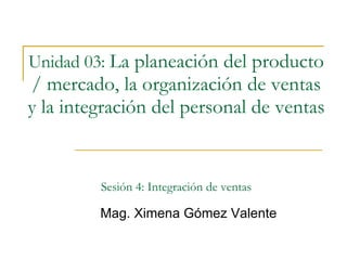 Unidad 03:   La planeación del producto / mercado, la organización de ventas y la integración del personal de ventas   Sesión 4: Integración de ventas Mag. Ximena Gómez Valente 