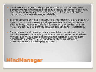    Es un excelente gestor de proyectos con el que podrás tener
    perfectamente organizadas todas tus ideas, objetivos, opciones,
    etc., tener una perspectiva general de tu trabajo y al mismo
    tiempo no olvidarte de ningún detalle.

   El programa te permite ir insertando información, ejerciendo una
    especie de brainstorming en el que puedes explorar recursos y
    alternativas, gestionar toda la información y organizarla en un
    mapa gráfico que te permite repasar tus objetivos fácilmente.

   Es muy sencillo de usar gracias a una intuitiva interfaz que te
    permite empezar a usarlo y a sacarle provecho desde el primer
    minuto. Los mapas que generes tienen además soporte para
    documentos, enlaces, y se pueden publicar en informes,
    presentaciones e incluso páginas web.




MindManager
 