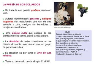 LA POESÍA DE LOS GOLIARDOS
Se trata de una poesía profana escrita en
latín.
  Autores denominados goliardos y clérigos
vagantes son estudiantes que van de una
escuela a otra, clérigos sin beneficios o
monjes exclaustrados.
  Una poesía culta que escapa de los
planteamientos serios, alaba la vida alegre.
  La finalidad de estas creaciones no es
divertir al pueblo, sino cantar para un grupo
de personas cultas.
  Su creación es por tanto el arte de una
minoría.
  Tiene su desarrollo desde el siglo XI al XIII.
XLIX
Cuando estamos en la taberna
no nos preocupamos de qué es la tierra,
sino que al juego nos precipitamos,
al que siempre con ardor nos dedicamos.
Qué sucede en la taberna,
donde el dinero las copas llena,
es necesario preguntarnos,
mas qué estoy diciendo, oigamos. […]
Carmina Burana , XLIX, 1
(traducción de Juan A. Estévez)
 