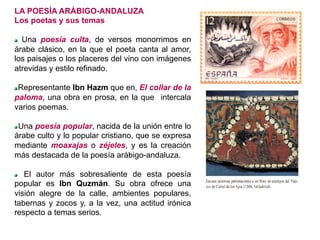 LA POESÍA ARÁBIGO-ANDALUZA
Los poetas y sus temas
  Una poesía culta, de versos monorrimos en
árabe clásico, en la que el poeta canta al amor,
los paisajes o los placeres del vino con imágenes
atrevidas y estilo refinado.
  Representante Ibn Hazm que en, El collar de la
paloma, una obra en prosa, en la que intercala
varios poemas.
  Una poesía popular, nacida de la unión entre lo
árabe culto y lo popular cristiano, que se expresa
mediante moaxajas o zéjeles, y es la creación
más destacada de la poesía arábigo-andaluza.
  El autor más sobresaliente de esta poesía
popular es Ibn Quzmán. Su obra ofrece una
visión alegre de la calle, ambientes populares,
tabernas y zocos y, a la vez, una actitud irónica
respecto a temas serios.
 