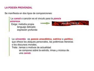 LA POESÍA PROVENZAL
Se manifiesta en dos tipos de composiciones:
La cansó o canción es el vinculo para la poesía
amorosa.
Exige: melodía propia
lenguaje delicado
expresión profunda
AMOR CORTÉS
La sirventés es poesía anecdótica, satírica o política,
que ofrece los ataques personales, las polémicas literarias
o los discursos morales.
Trata : temas o motivos de actualidad
se compone sobre la estrofa, rimas y música de
una cansó.
 