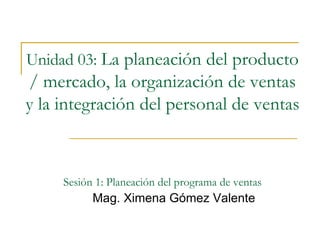 Unidad 03:   La planeación del producto / mercado, la organización de ventas y la integración del personal de ventas   Sesión 1: Planeación del programa de ventas Mag. Ximena Gómez Valente 