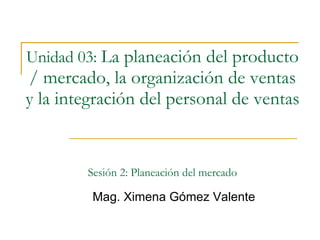 Unidad 03:   La planeación del producto / mercado, la organización de ventas y la integración del personal de ventas   Sesión 2: Planeación del mercado Mag. Ximena Gómez Valente 