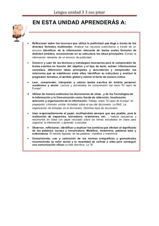 Lengua unidad 3 3 eso pmar
EN ESTA UNIDAD APRENDERÁS A:
 Reflexionar sobre los recursos que utiliza la publicidad que llega a través de los
diversos formatos multimedia: Analizar los recursos publicitarios a través de un
anuncio Identificar de la información relevante de textos orales formales de
distintos ámbitos, reconociendo en su estructura las ideas principales: Extraer la
información relevante de un anuncio de publicidad
 Conocer y usar de las técnicas y estrategias necesarias para la comprensión de
textos escritos en función del objetivo y el tipo de texto, extraer informaciones
concretas, diferenciar ideas principales y secundarias y comprender las
relaciones que se establecen entre ellas, identificar su estructura y analizar la
progresión temática, el sentido global y valorar el texto de manera crítica.
 Leer, comprender, interpretar y valorar textos escritos de ámbito personal,
académico y social: Lectura y actividades de comprensión del texto “El rapto de
Europa”
 Utilizar de manera autónoma los diccionarios de clase , y de las Tecnologías de
la Información y la Comunicación como fuente de obtención, localización,
selección y organización de la información: Trabajo sobre “El rapto de Europa” en
powerpoint o formato similar. Actividad sobre el uso del diccionario. La RAE. La
organización de entradas en el diccionario. Distintos tipos de diccionario
 Usar responsablemente el papel, reutilizándolo siempre que sea posible, para la
realización de esquemas, borradores, resúmenes, etc. : realizar esquemas y
resúmenes en clase con papel reciclado sobre los temas estudiados en clase para
organizar la información y aprender a estudiar
 Observar, reflexionar, identificar y explicar los cambios que afectan al significado
de las palabras: causas y mecanismos. Metáfora, metonimia, palabras tabú y
eufemismos: El sentido figurado de las palabras: metáfora y metonimia
 Conocimiento, uso y valoración de las normas ortográficas y gramaticales
reconociendo su valor social y la necesidad de ceñirse a ellas para conseguir
una comunicación eficaz La tilde diacrítica. La “B”
 