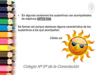 • En algunas ocasiones los sustantivos van acompañados
de adjetivos EPÍTETOS.
Se llaman así porque destacan alguna característica de los
sustantivos a los que acompañan.
Cálido sol
 