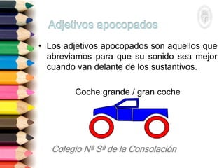 • Los adjetivos apocopados son aquellos que
abreviamos para que su sonido sea mejor
cuando van delante de los sustantivos.
Coche grande / gran coche
 