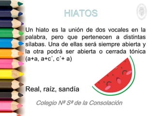 Un hiato es la unión de dos vocales en la
palabra, pero que pertenecen a distintas
sílabas. Una de ellas será siempre abierta y
la otra podrá ser abierta o cerrada tónica
(a+a, a+c´, c´+ a)
Real, raíz, sandía
 