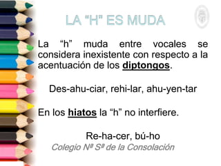 La “h” muda entre vocales se
considera inexistente con respecto a la
acentuación de los diptongos.
Des-ahu-ciar, rehi-lar, ahu-yen-tar
En los hiatos la “h” no interfiere.
Re-ha-cer, bú-ho
 