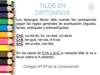 Los diptongos llevan tilde cuando les corresponde
según las reglas generales de acentuación (Agudas,
llanas, esdrújulas y sobresdrújulas).
C+C: cui-da-do, fui, ciu-dad, cuí-da-lo
C+A: len-gua, ran-cia, A-li-cia
A+C: die-ci-séis, can-táis
En los casos de C+A o A+C si necesita tilde la va a
llevar sobre la A (abierta)
 