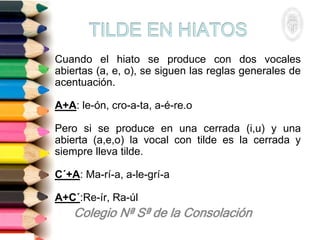 Cuando el hiato se produce con dos vocales
abiertas (a, e, o), se siguen las reglas generales de
acentuación.
A+A: le-ón, cro-a-ta, a-é-re.o
Pero si se produce en una cerrada (i,u) y una
abierta (a,e,o) la vocal con tilde es la cerrada y
siempre lleva tilde.
C´+A: Ma-rí-a, a-le-grí-a
A+C´:Re-ír, Ra-úl
 