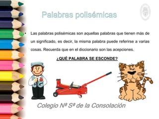 • Las palabras polisémicas son aquellas palabras que tienen más de
un significado, es decir, la misma palabra puede referirse a varias
cosas. Recuerda que en el diccionario son las acepciones.
¿QUÉ PALABRA SE ESCONDE?
 