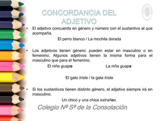 • El adjetivo concuerda en género y número con el sustantivo al que
acompaña.
El perro blanco / La mochila dorada
• Los adjetivos tienen género: pueden estar en masculino o en
femenino. Algunos adjetivos tienen la misma forma para el
masculino que para el femenino.
El niño guapo La niña guapa
El gato triste / la gata triste
• Si los sustantivos tienen distinto género, el adjetivo siempre irá en
masculino.
Un chico y una chica extraños.
 