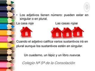 • Los adjetivos tienen número: pueden estar en
singular o en plural.
La casa roja Las casas rojas
Cuando el adjetivo califica varios sustantivos irá en
plural aunque los sustantivos estén en singular.
Un cuaderno, un lápiz y un libro nuevos.
 