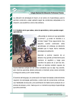 224
La utilización de estrategias te hacen un ser activo en el aprendizaje, pues te
permiten construirlo y saber aplicarlo según las condiciones estipuladas en la
situación, sea académica o de la vida cotidiana.
3.1.2 Análisis de lo que sabes, cómo lo aprendiste y cómo puedes seguir
aprendiendo
¿Recuerdas la manera en que aprendiste
a caminar?, ¿a andar en bicicleta o a
formular frases? Eras seguramente muy
pequeño cuando construiste estos
aprendizajes, sin embargo, es altamente
probable que lo hayas hecho mediante
estrategias de aplicación.
Aprender a caminar requiere de un
esfuerzo muy grande, primeramente para
mantener el equilibrio y luego para
coordinar los pasos de un pie tras otro.
Andar en bicicleta también requiere de
mucha destreza aunque tal vez ahora consideres que es algo muy sencillo,
pero mientras aprendías debiste esforzarte e intentarlo varias veces corriendo
el riesgo de caerte y sufrir varias heridas.
El dominio del lenguaje y la construcción de frases formuladas coherentemente
requieren de estrategias pertinentes y sobre todo de correcciones continuas.
Las habilidades de escucha y de coordinación de habla fueron producto de un
proceso de ensayo y error, hasta que en un momento se produjo el aprendizaje
que ahora dominas.
 