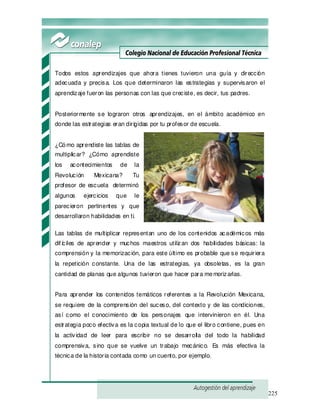 225
Todos estos aprendizajes que ahora tienes tuvieron una guía y dirección
adecuada y precisa. Los que determinaron las estrategias y supervisaron el
aprendizaje fueron las personas con las que creciste, es decir, tus padres.
Posteriormente se lograron otros aprendizajes, en el ámbito académico en
donde las estrategias eran dirigidas por tu profesor de escuela.
¿Cómo aprendiste las tablas de
multiplicar? ¿Cómo aprendiste
los acontecimientos de la
Revolución Mexicana? Tu
profesor de escuela determinó
algunos ejercicios que le
parecieron pertinentes y que
desarrollaron habilidades en ti.
Las tablas de multiplicar representan uno de los contenidos académicos más
dif íciles de aprender y muchos maestros utilizan dos habilidades básicas: la
comprensión y la memorización, para este último es probable que se requiriera
la repetición constante. Una de las estrategias, ya obsoletas, es la gran
cantidad de planas que algunos tuvieron que hacer para memorizarlas.
Para aprender los contenidos temáticos referentes a la Revolución Mexicana,
se requiere de la comprensión del suceso, del contexto y de las condiciones,
así como el conocimiento de los personajes que intervinieron en él. Una
estrategia poco efectiva es la copia textual de lo que el libro contiene, pues en
la actividad de leer para escribir no se desarrolla del todo la habilidad
comprensiva, sino que se vuelve un trabajo mecánico. Es más efectiva la
técnica de la historia contada como un cuento, por ejemplo.
 