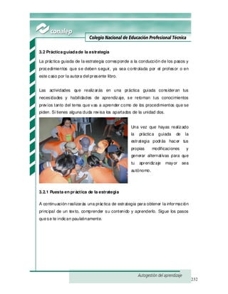 232
3.2 Prácticaguiadade la estrategia
La práctica guiada de la estrategia corresponde a la conducción de los pasos y
procedimientos que se deben seguir, ya sea controlada por el profesor o en
este caso por la autora del presente libro.
Las actividades que realizarás en una práctica guiada consideran tus
necesidades y habilidades de aprendizaje, se retoman tus conocimientos
previos tanto del tema que vas a aprender como de los procedimientos que se
piden. Si tienes alguna duda revisa los apartados de la unidad dos.
Una vez que hayas realizado
la práctica guiada de la
estrategia podrás hacer tus
propias modificaciones y
generar alternativas para que
tu aprendizaje mayor sea
autónomo.
3.2.1 Puesta en práctica de la estrategia
A continuación realizarás una práctica de estrategia para obtener la información
principal de un texto, comprender su contenido y aprenderlo. Sigue los pasos
quese te indican paulatinamente.
 