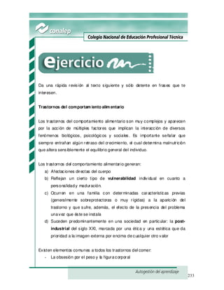 233
Da una rápida revisión al texto siguiente y sólo detente en frases que te
interesen.
Trastornos del comportam iento alim entario
Los trastornos del comportamiento alimentario son muy complejos y aparecen
por la acción de múltiples factores que implican la interacción de diversos
fenómenos biológicos, psicológicos y sociales. Es importante señalar que
siempre entrañan algún retraso del crecimiento, el cual determina malnutrición
que altera sensiblemente el equilibrio general del individuo.
Los trastornos del comportamiento alimentario generan:
a) Afectaciones directas del cuerpo
b) Reflejan un cierto tipo de vulnerabilidad individual en cuanto a
personalidady maduración.
c) Ocurren en una familia con determinadas características previas
(generalmente sobreprotectoras o muy rígidas) a la aparición del
trastorno y que sufre, además, el efecto de la presencia del problema
unavez que éste se instala
d) Suceden predominantemente en una sociedad en particular: la post-
industrial del siglo XXI, marcada por una ética y una estética que da
prioridad a la imagen externa por encima decualquier otro valor
Existen elementos comunes a todos los trastornos del comer:
- La obsesión por el peso y la figuracorporal
 