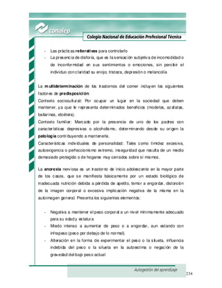 234
- Las prácticas reiterativas para controlarlo
- La presencia de disforia, que es lasensación subjetiva de incomodidad o
de inconformidad en sus sentimientos o emociones, sin percibir el
individuo conclaridad su enojo, tristeza, depresión o melancolía
La m ultideterminación de los trastornos del comer incluyen los siguientes
factores de predisposición:
Contexto sociocultural: Por ocupar un lugar en la sociedad que deben
mantener, ya que le representa determinados beneficios (modelos, azafatas,
bailarinas, etcétera).
Contexto familiar: Marcado por la presencia de uno de los padres con
características depresivas o alcoholismo, determinando desde su origen la
patología contribuyendo a mantenerla.
Características individuales de personalidad: Tales como timidez excesiva,
autoexigencia o perfeccionismo extremo, inseguridad que resulta de un medio
demasiado protegido o de hogares muy cerrados sobre sí mismos.
La anorexia nerviosa es un trastorno de inicio adolescente en la mayor parte
de los casos, que se manifiesta básicamente por un estado biológico de
inadecuada nutrición debida a pérdida de apetito, temor a engordar, distorsión
de la imagen corporal o excesiva implicación negativa de la misma en la
autoimagen general. Presenta los siguientes elementos:
- Negativa a mantener el peso corporal a un nivel mínimamente adecuado
para su edady estatura
- Miedo intenso a aumentar de peso o a engordar, aun estando con
infrapeso (peso por debajo de lo normal).
- Alteración en la forma de experimentar el peso o la silueta, influencia
indebida del peso o la silueta en la autoestima o negación de la
gravedad del bajo peso actual
 