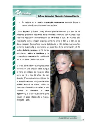 235
- En mujeres en la post – m enarquia, amenorrea, ausencia de por lo
menos tres ciclos menstruales consecutivos
Crispo, Figueroa y Guelar (1994) afirman que entre el 90% y el 95% de las
personas que tienen trastornos de la conducta alimentaria son mujeres y que
según la Asociación Norteamericana de Obesidad el 90% de mujeres está
insatisfecha con su imagen corporal; asimismo entre el 80% y el 90% de las
dietas fracasan. Como efecto natural de todo ello el 10% de las mujeres sufren
en forma transitoria o permanente un desorden de la alimentación, el 5%
padece bulimia nerviosa, el 2% de las
estudiantes, anorexia nerviosa y la
incidencia de mortalidad ha crecido del
5% al 7% en los últimos diez años.
El inicio del trastorno suele producirse
entre los 14 y 18 años de edad, aunque
la franja cronológica de riesgo se sitúa
entre los 10 y los 24 años. Se han
descrito 37 complicaciones médicas de
la anorexia nerviosa y algunas de ellas
pueden provocar la muerte. Todos los
trastornos alimenticios se deben a tres
factores: la inanición, el caos
ingestivo y el uso de substancias para
reducir el peso (Escalante y López,
2003:259 – 265).
 