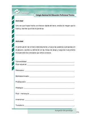 236
Actividad
Una vez que hayas hecho una lectura rápida del texto, analiza la imagen que lo
ilustray escribe quetítulo le pondrías:
_______________________________________________________________
Actividad
A continuación lee el texto detenidamente y busca las palabras subrayadas en
el glosario, escribe su definición en las líneas de abajo y luego lee nuevamente
incorporando los conceptos que ahora conoces.
Vulnerabilidad: __________________________________________________.
Post industrial: __________________________________________________.
Reiterativo: _____________________________________________________.
Multideterminado: ________________________________________________.
Predispuesto: ___________________________________________________.
Patología: ______________________________________________________.
Post – menarquia: ______________________________________________.
Amenorrea: ____________________________________________________.
Transitorio: _____________________________________________________.
 