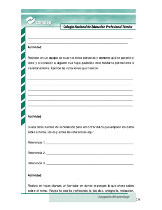 238
_______________________________________________________________
____________________________________________________________
Actividad
Reúnete en un equipo de cuatro o cinco personas y comenta qué te pareció el
texto y si conocen a alguien que haya padecido este trastorno permanente o
transitoriamente. Escribe las reflexiones que hicieron.
_______________________________________________________________
_______________________________________________________________
_______________________________________________________________
_______________________________________________________________
_______________________________________________________________
_______________________________________________________________
Actividad
Busca otras fuentes de información para encontrar datos que amplíen los datos
sobre el tema, léelos y anota las referencias aquí:
Referencia 1. ____________________________________________________
Referencia 2. ____________________________________________________
Referencia 3. ____________________________________________________
Actividad
Realiza en hojas blancas un borrador en donde expongas lo que ahora sabes
sobre el tema. Revisa tu escrito verificando la claridad, ortograf ía, redacción,
 