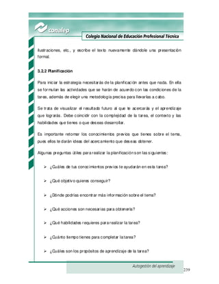 239
ilustraciones, etc., y escribe el texto nuevamente dándole una presentación
formal.
3.2.2 Planificación
Para iniciar la estrategia necesitarás de la planificación antes que nada. En ella
se formulan las actividades que se harán de acuerdo con las condiciones de la
tarea, además de elegir una metodología precisa para llevarlas a cabo.
Se trata de visualizar el resultado futuro al que te acercarás y el aprendizaje
que lograrás. Debe coincidir con la complejidad de la tarea, el contexto y las
habilidades que tienes o que deseas desarrollar.
Es importante retomar los conocimientos previos que tienes sobre el tema,
pues ellos te darán ideas del acercamiento que deseas obtener.
Algunas preguntas útiles pararealizar la planificaciónson las siguientes:
¿Cuáles de tus conocimientos previos te ayudarán en esta tarea?
¿Qué objetivo quieres conseguir?
¿Dónde podrías encontrar más información sobre el tema?
¿Qué acciones son necesarias para obtenerla?
¿Qué habilidades requieres pararealizar la tarea?
¿Cuánto tiempo tienes para completar latarea?
¿Cuáles son los propósitos de aprendizaje de la tarea?
 