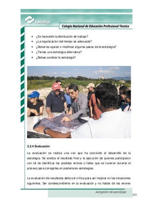 241
• ¿Es favorable la distribución de trabajo?
• ¿La organización del tiempo es adecuada?
• ¿Deberías ajustar o modificar algunos pasos de la estrategia?
• ¿Tienes una estrategia alternativa?
• ¿Debes cambiar la estrategia?
3.2.4 Evaluación
La evaluación se realiza una vez que ha concluido el desarrollo de la
estrategia. Se analiza el resultado final y la ejecución de quienes participaron
con tal de identificar los posibles errores o fallos que se tuvieron durante el
proceso paracorregirlas en posteriores estrategias.
La evaluación deresultados debeser crítica para así mejorar en las situaciones
siguientes. Ser condescendiente en la evaluación y no hablar de los errores
 